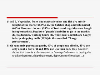5. and 6. Vegetables, fruits and especially meat and fish are mostly
     bought at the market (58%), ie. the butcher shop and fish market
     (68%). However the rest (20%), of fruits and vegetables are bought
     in supermarkets, because of people's inability to go to the market
     due to distance, working hours etc. while meat and fish are bought
     in large shopping malls (18%)-in the so-called. "Large
     procurement".
8. Of randomly purchased goods, 47% of people use all of it, 43% use
     only about a half of it and 10% use less than half. This, however,
     shows that there is a phenomenon or "scourge" of excesive buying due
     to advertisements, shopping centers, deployment of products ...)
 