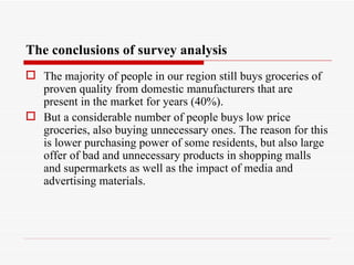 The conclusions of survey analysis
 The majority of people in our region still buys groceries of
  proven quality from domestic manufacturers that are
  present in the market for years (40%).
 But a considerable number of people buys low price
  groceries, also buying unnecessary ones. The reason for this
  is lower purchasing power of some residents, but also large
  offer of bad and unnecessary products in shopping malls
  and supermarkets as well as the impact of media and
  advertising materials.
 