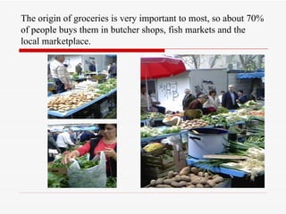 The origin of groceries is very important to most, so about 70%
of people buys them in butcher shops, fish markets and the
local marketplace.
 