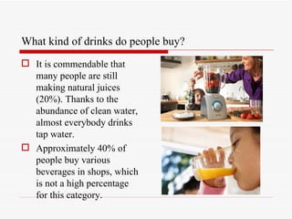 What kind of drinks do people buy?
 It is commendable that
  many people are still
  making natural juices
  (20%). Thanks to the
  abundance of clean water,
  almost everybody drinks
  tap water.
 Approximately 40% of
  people buy various
  beverages in shops, which
  is not a high percentage
  for this category.
 