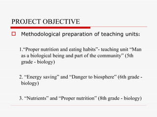PROJECT OBJECTIVE
 Methodological preparation of teaching units:

  1.“Proper nutrition and eating habits”- teaching unit “Man
   as a biological being and part of the community” (5th
   grade - biology)

  2. “Energy saving” and “Danger to biosphere” (6th grade -
   biology)

  3. “Nutrients” and “Proper nutrition” (8th grade - biology)
 
