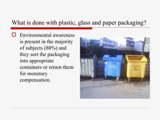 What is done with plastic, glass and paper packaging?
 Environmental awareness
  is present in the majority
  of subjects (80%) and
  they sort the packaging
  into appropriate
  containers or return them
  for monetary
  compensation.
 