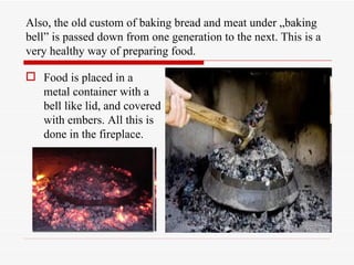 Also, the old custom of baking bread and meat under „baking
bell” is passed down from one generation to the next. This is a
very healthy way of preparing food.

 Food is placed in a
  metal container with a
  bell like lid, and covered
  with embers. All this is
  done in the fireplace.
 