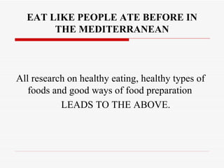 EAT LIKE PEOPLE ATE BEFORE IN
       THE MEDITERRANEAN



All research on healthy eating, healthy types of
   foods and good ways of food preparation
           LEADS TO THE ABOVE.
 