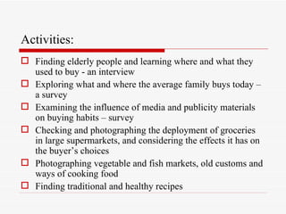 Activities:
 Finding elderly people and learning where and what they
  used to buy - an interview
 Exploring what and where the average family buys today –
  a survey
 Examining the influence of media and publicity materials
  on buying habits – survey
 Checking and photographing the deployment of groceries
  in large supermarkets, and considering the effects it has on
  the buyer’s choices
 Photographing vegetable and fish markets, old customs and
  ways of cooking food
 Finding traditional and healthy recipes
 