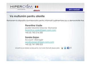 2016 AUGUST
Va multumim pentru atentie
Ramanem la dispozitia dumneavostra pentru informatii suplimentare sau o demonstratie live.
Urmariti-ne pe retelele sociale pentru mai multe informatii despre piete.
Florentina Vasile
Leaflet Monitor Director Romania
florentina.vasile@hiper-com.com
+40 (0) 743 216 282
Sandra Bojan
Account Manager
sandra.bojan@hiper-com.com
+40 (0) 741 098 023
 