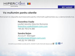 2017 AUGUST
Va multumim pentru atentie
Ramanem la dispozitia dumneavostra pentru informatii suplimentare sau o demonstratie live.
Florentina Vasile
Leaflet Monitor Director Romania
florentina.vasile@hiper-com.com
+40 (0) 743 216 282
Sandra Bojan
Account Manager
sandra.bojan@hiper-com.com
+40 (0) 741 098 023
Urmariti-ne pe retelele sociale pentru AUGUST multe informatii despre piete.
 