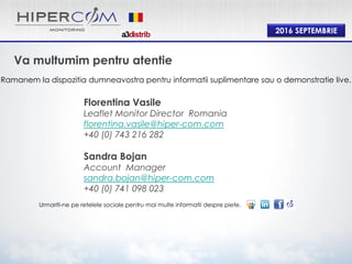 2016 SEPTEMBRIE
Va multumim pentru atentie
Ramanem la dispozitia dumneavostra pentru informatii suplimentare sau o demonstratie live.
Urmariti-ne pe retelele sociale pentru mai multe informatii despre piete.
Florentina Vasile
Leaflet Monitor Director Romania
florentina.vasile@hiper-com.com
+40 (0) 743 216 282
Sandra Bojan
Account Manager
sandra.bojan@hiper-com.com
+40 (0) 741 098 023
 
