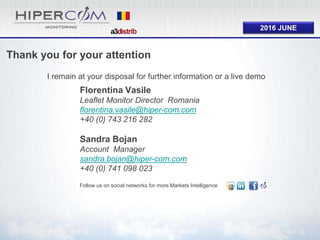 2016 JUNE
Thank you for your attention
I remain at your disposal for further information or a live demo
Follow us on social networks for more Markets Intelligence
Florentina Vasile
Leaflet Monitor Director Romania
florentina.vasile@hiper-com.com
+40 (0) 743 216 282
Sandra Bojan
Account Manager
sandra.bojan@hiper-com.com
+40 (0) 741 098 023
 