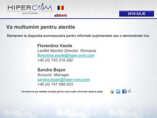 2016 IULIE
Va multumim pentru atentie
Ramanem la dispozitia dumneavostra pentru informatii suplimentare sau o demonstratie live.
Urmariti-ne pe retelele sociale pentru mai multe informatii despre piete.
Florentina Vasile
Leaflet Monitor Director Romania
florentina.vasile@hiper-com.com
+40 (0) 743 216 282
Sandra Bojan
Account Manager
sandra.bojan@hiper-com.com
+40 (0) 741 098 023
 