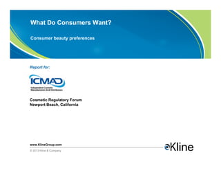 What Do Consumers Want?

Consumer beauty preferences




Report for:




Cosmetic Regulatory Forum
Newport Beach, California




www.KlineGroup.com
© 2013 Kline & Company
 