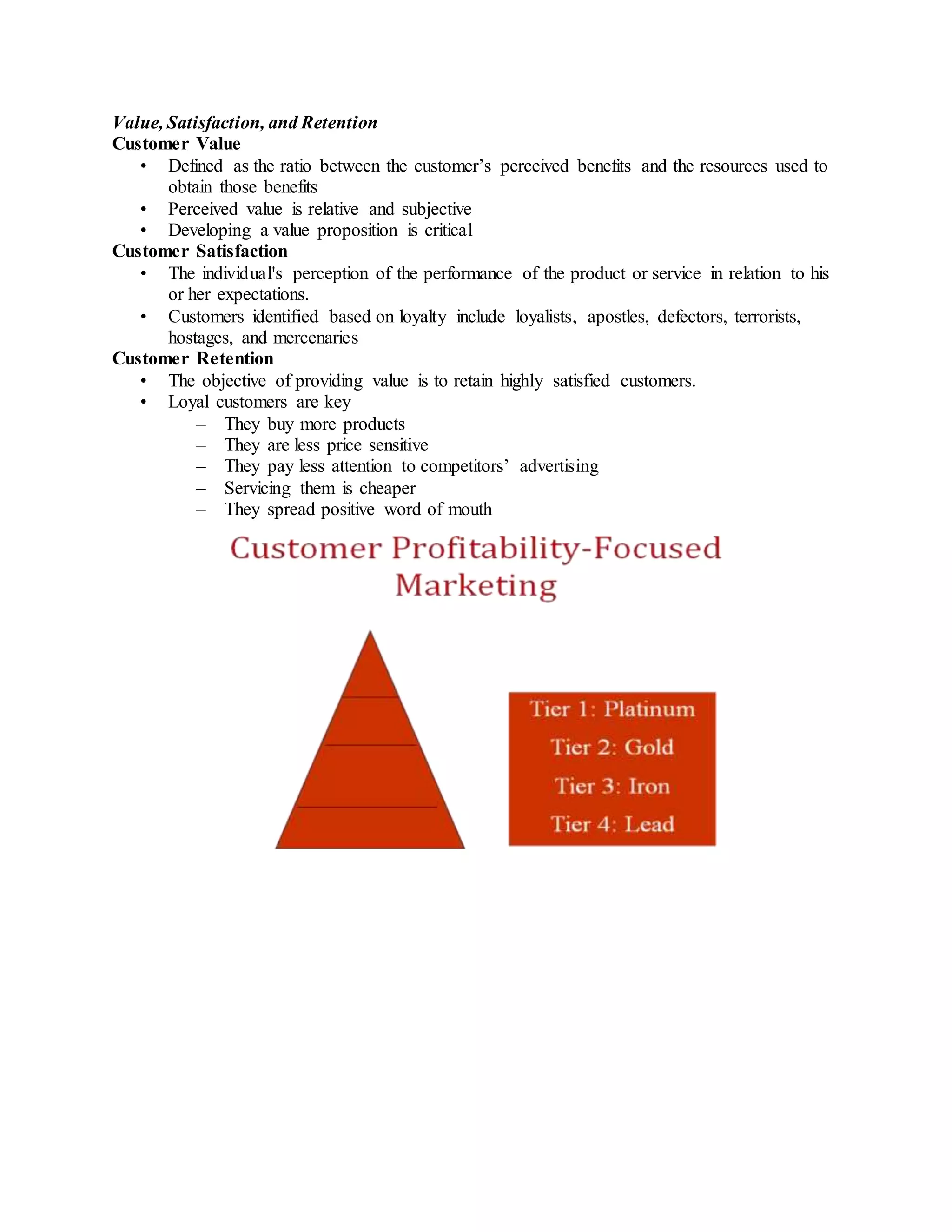 Value, Satisfaction, and Retention
Customer Value
• Defined as the ratio between the customer’s perceived benefits and the resources used to
obtain those benefits
• Perceived value is relative and subjective
• Developing a value proposition is critical
Customer Satisfaction
• The individual's perception of the performance of the product or service in relation to his
or her expectations.
• Customers identified based on loyalty include loyalists, apostles, defectors, terrorists,
hostages, and mercenaries
Customer Retention
• The objective of providing value is to retain highly satisfied customers.
• Loyal customers are key
– They buy more products
– They are less price sensitive
– They pay less attention to competitors’ advertising
– Servicing them is cheaper
– They spread positive word of mouth
 