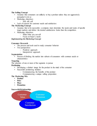 The Selling Concept
• Assumes that consumers are unlikely to buy a product unless they are aggressively
persuaded to do so
• Marketing objectives:
– Sell, sell, sell
• Lack of concern for customer needs and satisfaction
The Marketing Concept
• Assumes that to be successful, a company must determine the needs and wants of specific
target markets and deliver the desired satisfactions better than the competition
• Marketing objectives:
– Make what you can sell
– Focus on buyer’s needs
Implementing the Marketing Concept
Consumer Research
• The process and tools used to study consumer behavior
• Two perspectives:
– Positivist approach
– Interpretivist approach
Segmentation
• Process of dividing the market into subsets of consumers with common needs or
characteristics
Targeting
The selection of one or more of the segments to pursue
Positioning
• Developing a distinct image for the product in the mind of the consumer
• Successful positioning includes:
– Communicating the benefits of the product
– Communicating a unique selling proposition
The Marketing Mix
• Product
• Price
• Place
• Promotion
Successful Relationships
 