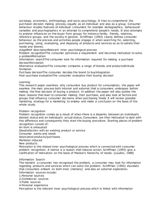 sociology, economics, anthropology and socio-psychology. It tries to comprehend the
purchaser decision making process, equally as an individual and also as a group. Consumer
behaviour studies features of individual consumers for example demographics, behavioural
variables and psychographics in an attempt to comprehend people's needs. It also attempts
to analyse influences on the buyer from groups for instance family, friends, relatives,
reference groups, and the society in general. Schiffman (1993) clearly defines consumer
behaviour as the process and activities people engage in when searching for, selecting,
purchasing, using, evaluating, and disposing of products and services so as to satisfy their
needs and desires.
stageBrief descriptionRelevant inner psychological process
Problem recognitionThe consumer perceives a requirement and becomes motivated to solve
a problemMotivation
Information searchThe consumer look for information required for making a purchase
decisionPerception
Alternative evaluationThe consumer compares a range of brands and productsAttitude
formation
Purchase decisionThe consumer decides the brand to buyIntegration
Post-purchase evaluationThe consumer evaluates their buying decision
Learning
This research paper examines why consumers buy product for consumption, the paper will
examine the main process both internal and external that a consumers undergoes before
making the final decision of buying a product. In addition the paper will also outline the
basic reasons that lead to consumer making their purchase, and also look at factors and
groups that influence consumer decisions when purchasing finally it will review possible
marketing strategy for a marketing to employ and make a conclusion on the basis of the
whole study.
Problem recognition
Problem recognition comes as a result of when there is a disparity between an individual's
desired status and an individual's actual status. Consumers are then motivated to deal with
this difference and consequently they start the buying procedure. Starting places of problem
recognition consist of:
An item is exhausted
Dissatisfaction with an existing product or service
Consumer wants and needs
Associated products/purchases
Marketer-induced
New products
Motivation is the related inner psychological process which is connected with consumer
problem recognition. A motive is a reason that induces action. Schiffman (1993) give a
clarification of motivation on the basis of Maslow's hierarchy of needs. (Loudon, 1988)
Information Search
The moment a consumer has recognised the problem, a consumer may look for information
regarding products and services which can solve the problem. Schiffman (1993) elucidate
that consumers embark on both inner (memory) and also an external exploration.
Information sources include:
1.Personal sources
2.Commercial sources
3.Public sources
4.Personal experience
Perception is the relevant inner psychological process which is linked with information
 