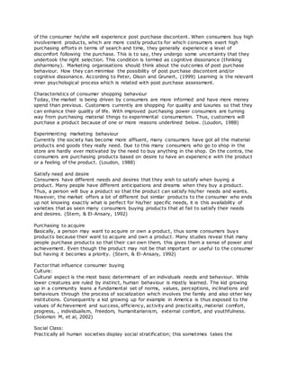 of the consumer he/she will experience post purchase discontent. When consumers buy high
involvement products, which are more costly products for which consumers exert high
purchasing efforts in terms of search and time, they generally experience a level of
discomfort following the purchase. This is to say, they undergo some uncertainty that they
undertook the right selection. This condition is termed as cognitive dissonance (thinking
disharmony). Marketing organisations should think about the outcomes of post purchase
behaviour. How they can minimise the possibility of post purchase discontent and/or
cognitive dissonance. According to Peter, Olson and Grunert, (1999) Learning is the relevant
inner psychological process which is related with post purchase assessment.
Characteristics of consumer shopping behaviour
Today, the market is being driven by consumers are more informed and have more money
spend than previous. Customers currently are shopping for quality and luxuries so that they
can enhance their quality of life. With improved purchasing power consumers are turning
way from purchasing material things to experimental consumerism. Thus, customers will
purchase a product because of one or more reasons underlined below. (Loudon, 1988)
Experimenting marketing behaviour
Currently the society has become more affluent, many consumers have got all the material
products and goods they really need. Due to this many consumers who go to shop in the
store are hardly ever motivated by the need to buy anything in the shop. On the contra, the
consumers are purchasing products based on desire to have an experienc e with the product
or a feeling of the product. (Loudon, 1988)
Satisfy need and desire
Consumers have different needs and desires that they wish to satisfy when buying a
product. Many people have different anticipations and dreams when they buy a product.
Thus, a person will buy a product so that the product can satisfy his/her needs and wants.
However, the market offers a lot of different but similar products to the consumer who ends
up not knowing exactly what is perfect for his/her specific needs, it is this availability of
varieties that as seen many consumers buying products that at fail to satisfy their needs
and desires. (Stern, & El-Ansary, 1992)
Purchasing to acquire
Basically, a person may want to acquire or own a product, thus some consumers buys
products because their want to acquire and own a product. Many studies reveal that many
people purchase products so that their can own them, this gives them a sense of power and
achievement. Even though the product may not be that important or useful to the consumer
but having it becomes a priority. (Stern, & El-Ansary, 1992)
Factor that influence consumer buying
Culture:
Cultural aspect is the most basic determinant of an individuals needs and behaviour. While
lower creatures are ruled by instinct, human behaviour is mostly learned. The kid growing
up in a community leans a fundamental set of norms, values, perceptions, inclinations and
behaviours through the process of socialization which involves the family and also other key
institutions. Consequently a kid growing up for example in America is thus exposed to the
values of Achievement and success, efficiency, activity and practicality, material comfort,
progress, , individualism, freedom, humanitarianism, external comfort, and youthfulness.
(Solomon M, et al, 2002)
Social Class:
Practically all human societies display social stratification; this sometimes takes the
 