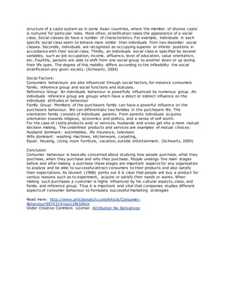 structure of a caste system as in some Asian countries, where the member of diverse caste
is nurtured for particular roles. More often, stratification takes the appearance of a social
class. Social classes do have a number of characteristics. For example, individuals in each
specific social class seem to behave more similar than individuals from two dissimilar social
classes. Secondly, individuals are recognized as occupying superior or inferior positions in
accordance with their social class. Thirdly, an individuals social class is specified by several
variables, such as job occupation, income, affluence, level of education, value orientation,
etc. Fourthly, persons are able to shift from one social group to another down or up during
their life span. The degree of this mobility differs according to the inflexibility the social
stratification any given society. (Schwartz, 2004)
Social Factors:
Consumers behaviours are also influenced through social factors, for instance consumers
family, reference group and social functions and statuses.
Reference Group: An individuals behaviour is powerfully influenced by numerous group .An
individuals reference group are groups which have a direct or indirect influence on the
individuals attitudes or behaviour
Family Group: Members of the purchasers family can have a powerful influence on the
purchasers behaviour. We can differentiate two families in the purchasers life. The
orientation family consists of individuals parents. From parents individuals acquires
orientation towards religious, economics and politics, and a sense of self worth.
For the case of costly products and/ or services, husbands and wives get into a more mutual
decision making. The underlined products and services are examples of mutual choices:
Husband dominant: automobiles, life insurance, television
Wife dominant: washing machines, kitchenware, carpeting,
Equal: Housing, Living room furniture, vacation, outside entertainment. (Schwartz, 2004)
Conclusion
Consumer behaviour is basically concerned about studying how people purchase, what they
purchase, when they purchase and why they purchase. People undergo five main stages
before and after making a purchase these stages are important aspects for any organization
to analyse and be able to successful attract consumers to their products and also satisfy
their expectations. As Grunert (1988) points out it is clear that people will buy a product for
various reasons such as to experiment, acquire or satisfy their needs or wants. When
making such purchases a customer is highly influenced by his cultural aspects, class, and
family and reference group. Thus it is important and vital that companies studies different
aspects of consumer behaviour to formulate successful marketing strategies
Read more: http://www.articlesnatch.com/Article/Consumer-
Behaviour/997433#ixzz12RtIjWsX
Under Creative Commons License: Attribution No Derivatives
 