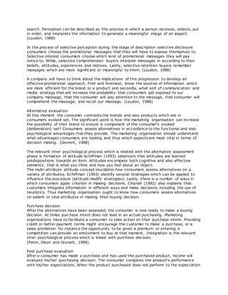 search. Perception can be described as 'the process in which a person receives, selects, put
in order, and interprets the information to generate a meaningful image of an aspect.
(Loudon, 1988)
In the process of selective perception during the stage of description selective disclosure
consumers choose the promotional messages that they will have to expose themselves to.
Selective interest consumers choose which kind of promotional messages they will pay
notice to. While, selective comprehension buyers interpret messages in according to their
beliefs, attitudes, experiences and motives. Lastly, selective retention buyers remember
messages which are more significant or meaningful to them. (Loudon, 1988)
A company will have to think about the implications of this progression to develop an
effective promotional approach. First and foremost, know the sources of information which
are more efficient for the brand or a product and secondly, what sort of communication and
media strategy that will increase the probability that consumers get exposed to our
company message, that the consumer will pay attention to the message, that consumer will
comprehend the message, and recall our message. (Loudon, 1988)
Alternative evaluation
At this moment the consumer contrasts the brands and also products which are in
consumers evoked set. The significant point is how the marketing organisation can increase
the possibility of their brand to ensure is component of the consumer's evoked
(deliberation) set? Consumers assess alternatives in accordance to the functional and also
psychological advantages that they provide. The marketing organisation should understand
what advantages consumers are looking and thus which aspects are most vital in terms of
decision making. (Grunert, 1988)
The relevant inner psychological process which is related with the alternative assessment
phase is formation of attitude Schiffman (1993) observers that attitudes are learned
predispositions towards an item. Attitudes encompass both cognitive and also affective
elements; that is what you think and how you feel about an object.
The multi-attribute attitude concept elucidates how consumers assess alternatives on a
variety of attributes. Schiffman (1993) identify several strategies which can be applied to
influence the procedure (attitude modify strategies). Lastly, there is a number of ways in
which consumers apply criterion in making decisions. Chisnall (1992) also explains that
customers integrate information in different ways and make decisions including the use of
heuristics. Thus marketing organisation ought to know how consumers assess alternatives
on salient or vital attributes in making their buying decision.
Purchase decision
After the alternatives have been assessed, the consumer is now ready to make a buying
decision. At times purchase intent does not lead in an actual purchasing. Marketing
organizations have to facilitate a consumer to take action on their purchase intent. Providing
credit or better payment terms might encourage the customer to make a purchase, or a
sales promotion for instance the opportunity to be given a premium or entering a
competition can provide an enticement to buy at that moment. Integration is the relevant
inner psychological process which is linked with purchase decision.
(Peter, Olson and Grunert, 1999)
Post purchase evaluation
After a consumer has made a purchase and has used the purchased product, he/she will
evaluate his/her purchasing decision. The consumer compares the product's performance
with his/her expectations. When the product purchased does not perform to the expectation
 
