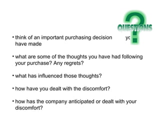 think of an important purchasing decision  you have made what are some of the thoughts you have had following your purchase? Any regrets? what has influenced those thoughts? how have you dealt with the discomfort? how has the company anticipated or dealt with your discomfort? 