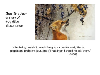 Sour Grapes–  a story of  cognitive dissonance … after being unable to reach the grapes the fox said, “these grapes are probably sour, and if I had them I would not eat them.”  --Aesop 