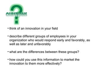 think of an innovation in your field describe different groups of employees in your organization who would respond early and favorably, as well as later and unfavorably what are the differences between these groups? how could you use this information to market the innovation to them more effectively? 
