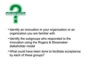 Identify an innovation in your organization or an organization you are familiar with Identify the subgroups who responded to the innovation using the Rogers & Shoemaker stakeholder model What could have been done to facilitate acceptance by each of these groups? 
