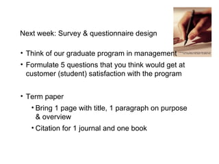 Next week: Survey & questionnaire design Think of our graduate program in management Formulate 5 questions that you think would get at customer (student) satisfaction with the program Term paper Bring 1 page with title, 1 paragraph on purpose & overview Citation for 1 journal and one book 