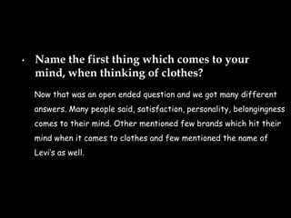 •   Name the first thing which comes to your
    mind, when thinking of clothes?
    Now that was an open ended question and we got many different
    answers. Many people said, satisfaction, personality, belongingness
    comes to their mind. Other mentioned few brands which hit their
    mind when it comes to clothes and few mentioned the name of
    𱹾’s as well.
 