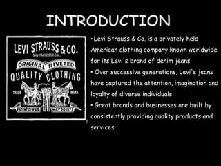 • Levi Strauss & Co. is a privately held

American clothing company known worldwide
for its Levi's brand of denim jeans
• Over successive generations, Levi's jeans
have captured the attention, imagination and
loyalty of diverse individuals
• Great brands and businesses are built by
consistently providing quality products and
services
 