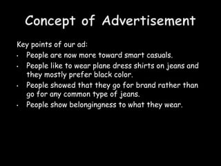 Key points of our ad:
• People are now more toward smart casuals.
• People like to wear plane dress shirts on jeans and
  they mostly prefer black color.
• People showed that they go for brand rather than
  go for any common type of jeans.
• People show belongingness to what they wear.
 