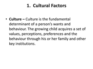 1. Cultural Factors

• Culture – Culture is the fundamental
  determinant of a person’s wants and
  behaviour. The growing child acquires a set of
  values, perceptions, preferences and the
  behaviour through his or her family and other
  key institutions.
 
