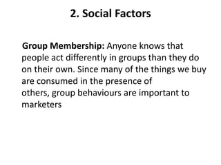 2. Social Factors

Group Membership: Anyone knows that
people act differently in groups than they do
on their own. Since many of the things we buy
are consumed in the presence of
others, group behaviours are important to
marketers
 