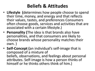 Beliefs & Attitudes
• Lifestyle (determines how people choose to spend
  their time, money, and energy and that reflects
  their values, tastes, and preferences Consumers
  often choose goods, services and activities that are
  associated with a certain lifestyle.)
• Personality (The idea is that brands also have
  personalities, and that consumers are likely to
  choose brands whose personality matches their
  own. )
• Self-Concept (an individual’s self-image that is
  composed of a mixture of
  beliefs, observations, and feelings about personal
  attributes. Self-image is how a person thinks of
  himself or he thinks others think of him.)
 
