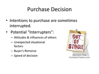 Purchase Decision
• Intentions to purchase are sometimes
  interrupted.
• Potential “Interrupters”:
  – Attitudes & influences of others
  – Unexpected situational
    factors
  – Buyer’s Remorse
  – Speed of decision
 