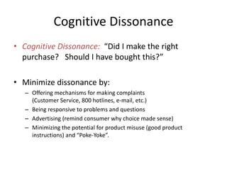 Cognitive Dissonance
• Cognitive Dissonance: “Did I make the right
  purchase? Should I have bought this?”

• Minimize dissonance by:
   – Offering mechanisms for making complaints
     (Customer Service, 800 hotlines, e-mail, etc.)
   – Being responsive to problems and questions
   – Advertising (remind consumer why choice made sense)
   – Minimizing the potential for product misuse (good product
     instructions) and “Poke-Yoke”.
 