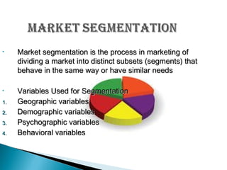 •

Market segmentation is the process in marketing of
dividing a market into distinct subsets (segments) that
behave in the same way or have similar needs

•

Variables Used for Segmentation
Geographic variables
Demographic variables
Psychographic variables
Behavioral variables

1.
2.
3.
4.

 