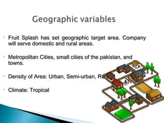 •

Fruit Splash has set geographic target area. Company
will serve domestic and rural areas.

•

Metropolitan Cities, small cities of the pakistan, and
towns.

•

Density of Area: Urban, Semi-urban, Rural.

•

Climate: Tropical

 