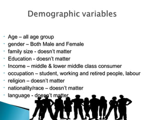 •
•
•
•
•
•
•
•
•

Age – all age group
gender – Both Male and Female
family size - doesn’t matter
Education - doesn’t matter
Income – middle & lower middle class consumer
occupation – student, working and retired people, labour
religion – doesn’t matter
nationality/race – doesn’t matter
language - doesn’t matter

 