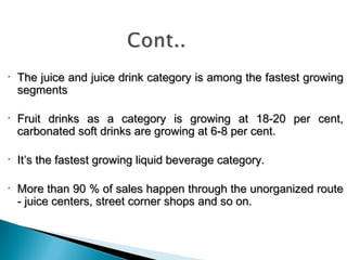 •

The juice and juice drink category is among the fastest growing
segments

•

Fruit drinks as a category is growing at 18-20 per cent,
carbonated soft drinks are growing at 6-8 per cent.

•

It’s the fastest growing liquid beverage category.

•

More than 90 % of sales happen through the unorganized route
- juice centers, street corner shops and so on.

 