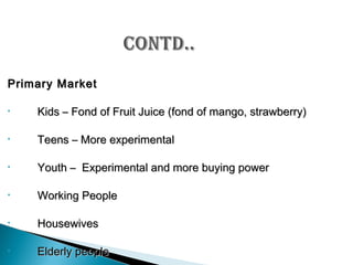 Primary Market
•

Kids – Fond of Fruit Juice (fond of mango, strawberry)

•

Teens – More experimental

•

Youth – Experimental and more buying power

•

Working People

•

Housewives

•

Elderly people

 