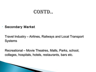 •

Secondary Market
Travel Industry – Airlines, Railways and Local Transport
Systems
Recreational – Movie Theatres, Malls, Parks, school,
collages, hospitals, hotels, restaurants, bars etc.

 
