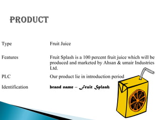 Type

Fruit Juice

Features

Fruit Splash is a 100 percent fruit juice which will be
produced and marketed by Ahsan & umair Industries
Ltd.

PLC

Our product lie in introduction period

Identification

brand name – Fruit Splash

 