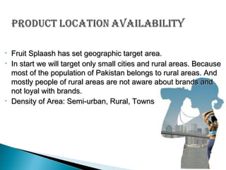 •
•

•

Fruit Splaash has set geographic target area.
In start we will target only small cities and rural areas. Because
most of the population of Pakistan belongs to rural areas. And
mostly people of rural areas are not aware about brands and
not loyal with brands.
Density of Area: Semi-urban, Rural, Towns

 