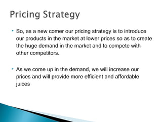 

So, as a new comer our pricing strategy is to introduce
our products in the market at lower prices so as to create
the huge demand in the market and to compete with
other competitors.



As we come up in the demand, we will increase our
prices and will provide more efficient and affordable
juices

 