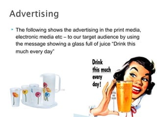 

The following shows the advertising in the print media,
electronic media etc – to our target audience by using
the message showing a glass full of juice “Drink this
much every day”

 