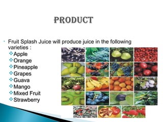 •

Fruit Splash Juice will produce juice in the following
varieties :
Apple
Orange
Pineapple
Grapes
Guava
Mango
Mixed Fruit
Strawberry

 