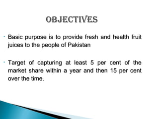 •

Basic purpose is to provide fresh and health fruit
juices to the people of Pakistan

•

Target of capturing at least 5 per cent of the
market share within a year and then 15 per cent
over the time.

 