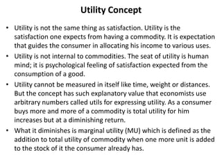 Utility Concept
• Utility is not the same thing as satisfaction. Utility is the
satisfaction one expects from having a commodity. It is expectation
that guides the consumer in allocating his income to various uses.
• Utility is not internal to commodities. The seat of utility is human
mind; it is psychological feeling of satisfaction expected from the
consumption of a good.
• Utility cannot be measured in itself like time, weight or distances.
But the concept has such explanatory value that economists use
arbitrary numbers called utils for expressing utility. As a consumer
buys more and more of a commodity is total utility for him
increases but at a diminishing return.
• What it diminishes is marginal utility (MU) which is defined as the
addition to total utility of commodity when one more unit is added
to the stock of it the consumer already has.
 