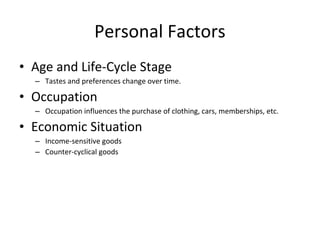 • Age and Life-Cycle Stage
– Tastes and preferences change over time.
• Occupation
– Occupation influences the purchase of clothing, cars, memberships, etc.
• Economic Situation
– Income-sensitive goods
– Counter-cyclical goods
Personal Factors
 