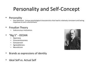 • Personality
– One Definition: Unique psychological characteristics that lead to relatively consistent and lasting
responses to one’s environment.
• Freudian Theory
– Subconscious motivations
• “Big 5” - OCEAN
– Openness
– Conscientiousness
– Extraversion
– Agreeableness
– Neuroticism
• Brands as expressions of identity
• Ideal Self vs. Actual Self
Personality and Self-Concept
 