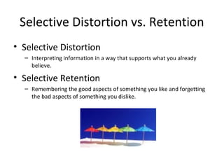 Selective Distortion vs. Retention
• Selective Distortion
– Interpreting information in a way that supports what you already
believe.
• Selective Retention
– Remembering the good aspects of something you like and forgetting
the bad aspects of something you dislike.
 